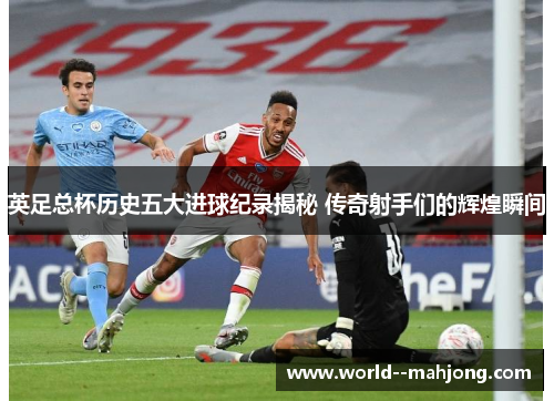 英足总杯历史五大进球纪录揭秘 传奇射手们的辉煌瞬间