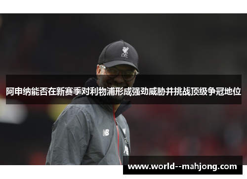 阿申纳能否在新赛季对利物浦形成强劲威胁并挑战顶级争冠地位