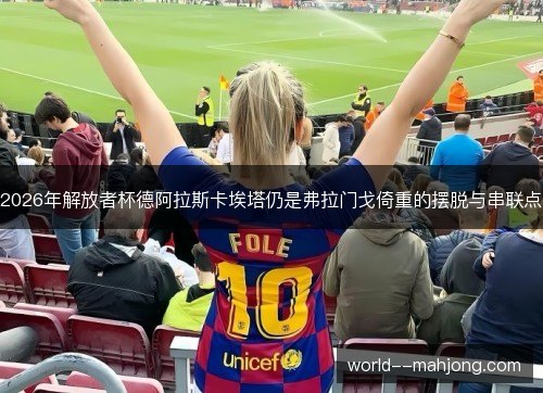 2026年解放者杯德阿拉斯卡埃塔仍是弗拉门戈倚重的摆脱与串联点 2026年解放者杯德阿拉斯卡埃塔仍是弗拉门戈倚重的摆脱与串联点